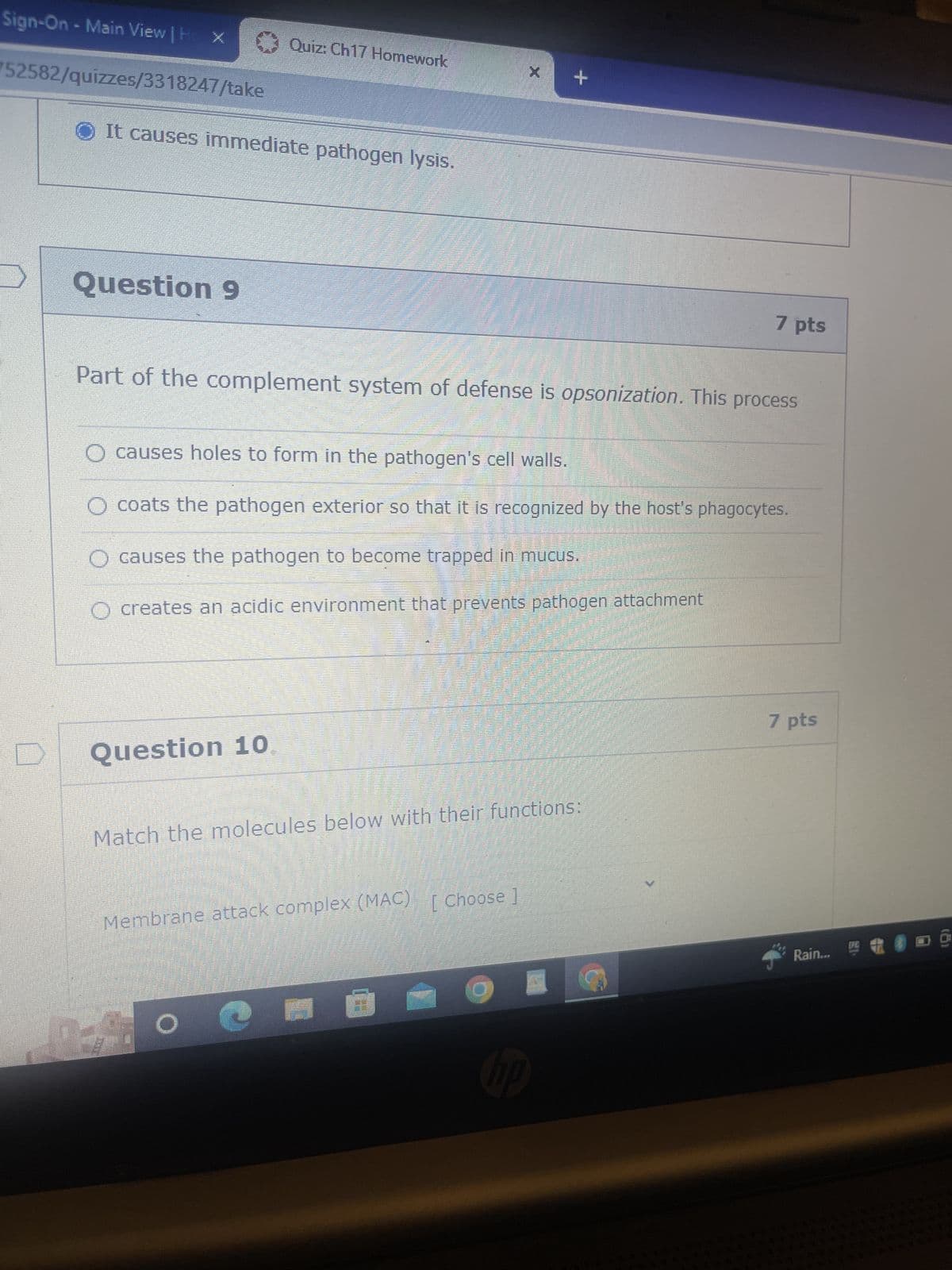 Sign-On - Main View | H X
752582/quizzes/3318247/take
It causes immediate pathogen lysis.
Question 9
Quiz: Ch17 Homework
Question 10
Part of the complement system of defense is opsonization. This process
O causes holes to form in the pathogen's cell walls.
coats the pathogen exterior so that it is recognized by the host's phagocytes.
O causes the pathogen to become trapped in mucus.
O creates an acidic environment that prevents pathogen attachment
Match the molecules below with their functions:
Membrane attack complex (MAC) [ Choose ]
200
O
+
FOT
Ⓒ
7 pts
hp
7 pts
Rain...