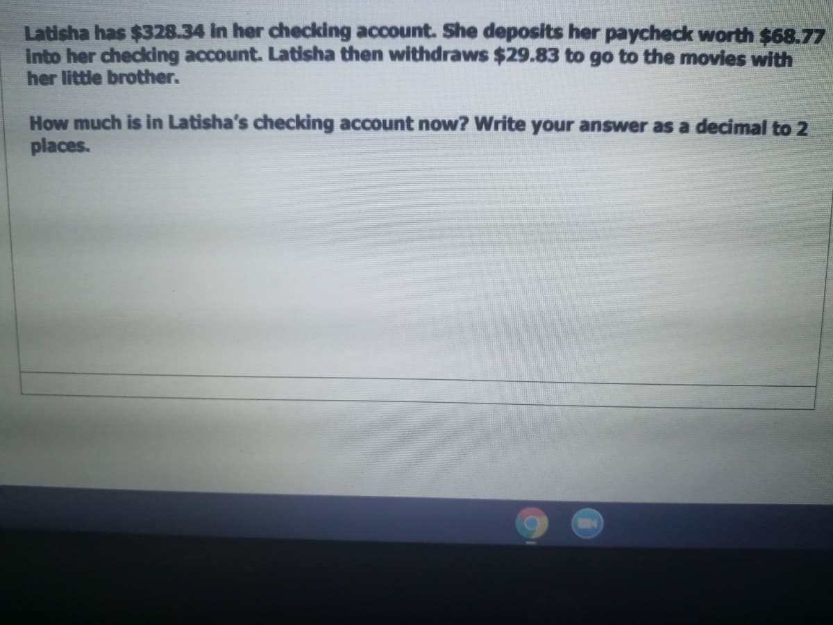Latisha has $328.34 in her checking account. She deposits her paycheck worth $68.77
Into her checking account. Latisha then withdraws $29.83 to go to the movies with
her little brother.
How much is in Latisha's checking account now? Write your answer as a decimal to 2
places.
