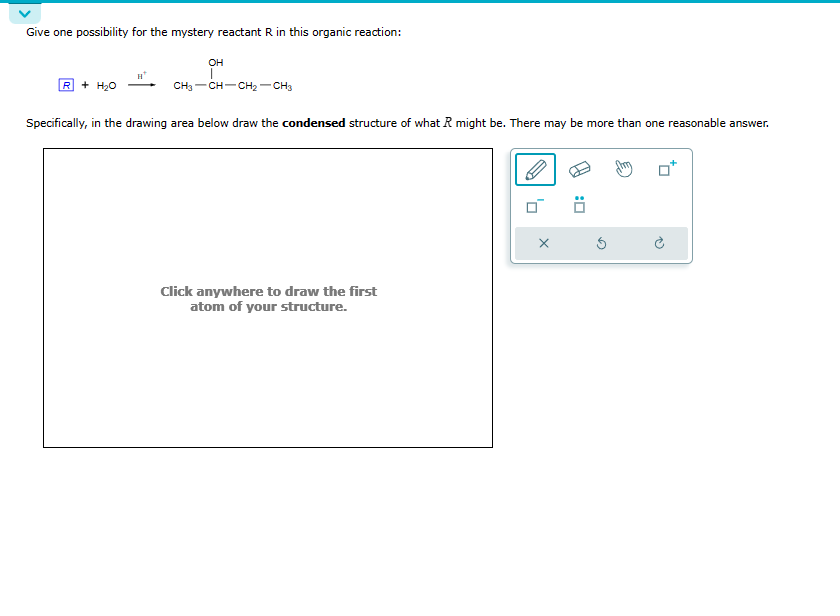 Give one possibility for the mystery reactant R in this organic reaction:
R + H₂O
OH
CH3-CH-CH₂-CH3
Specifically, in the drawing area below draw the condensed structure of what R might be. There may be more than one reasonable answer.
Click anywhere to draw the first
atom of your structure.
X
Ö