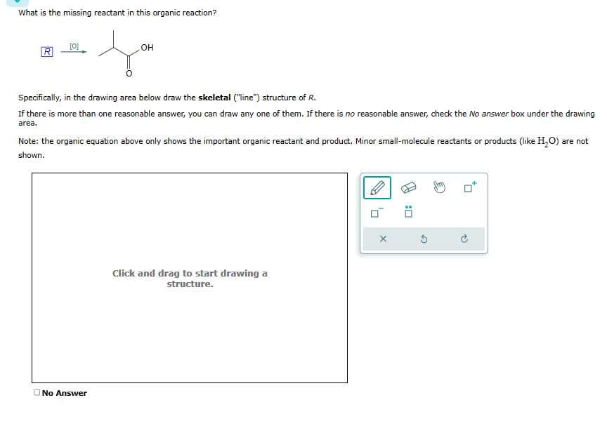 What is the missing reactant in this organic reaction?
f
R
[0]
OH
Specifically, in the drawing area below draw the skeletal ("line") structure of R.
If there is more than one reasonable answer, you can draw any one of them. If there is no reasonable answer, check the No answer box under the drawing
area.
Note: the organic equation above only shows the important organic reactant and product. Minor small-molecule reactants or products (like H2₂O) are not
shown.
No Answer
Click and drag to start drawing a
structure.
X
Ö