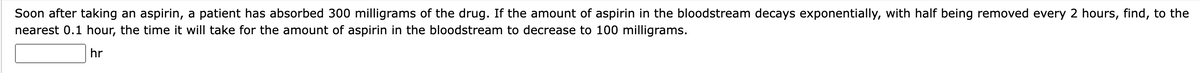Soon after taking an aspirin, a patient has absorbed 300 milligrams of the drug. If the amount of aspirin in the bloodstream decays exponentially, with half being removed every 2 hours, find, to the
nearest 0.1 hour, the time it will take for the amount of aspirin in the bloodstream to decrease to 100 milligrams.
hr