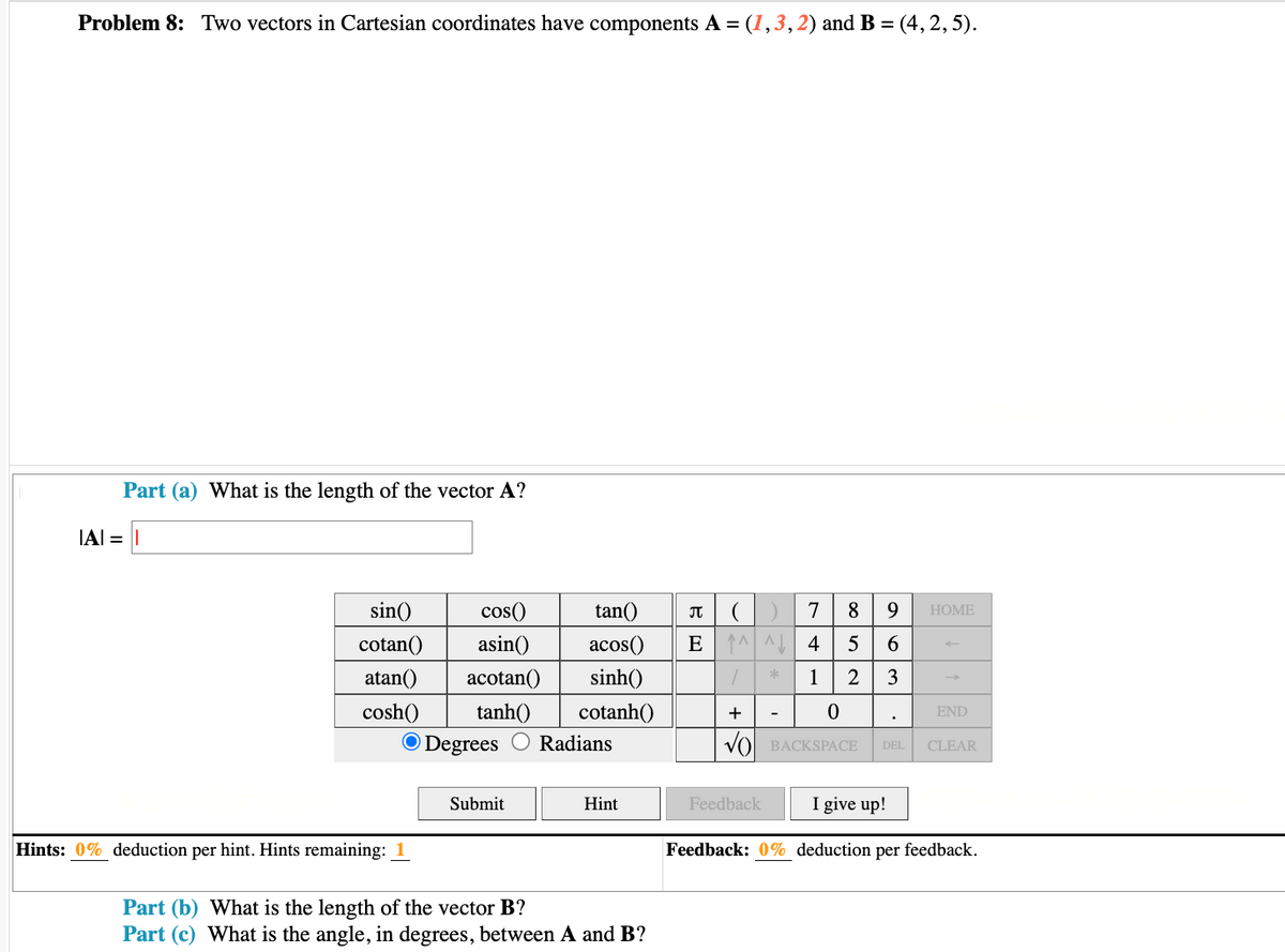 Problem 8: Two vectors in Cartesian coordinates have components A = (1, 3, 2) and B = (4, 2, 5).
IAI =
Part (a) What is the length of the vector A?
sin()
cotan()
atan() acotan()
tanh()
cosh()
O Degrees
Hints: 0% deduction per hint. Hints remaining: 1
cos()
asin()
Submit
♫
tan()
acos() E
sinh()
cotanh()
Radians
Hint
Part (b) What is the length of the vector B?
Part (c) What is the angle, in degrees, between A and B?
^^^
1
+
*
7
4
1
Feedback
0
8
5
2
VBACKSPACE
9
63
های
HOME
END
DEL CLEAR
I give up!
Feedback: 0% deduction per feedback.