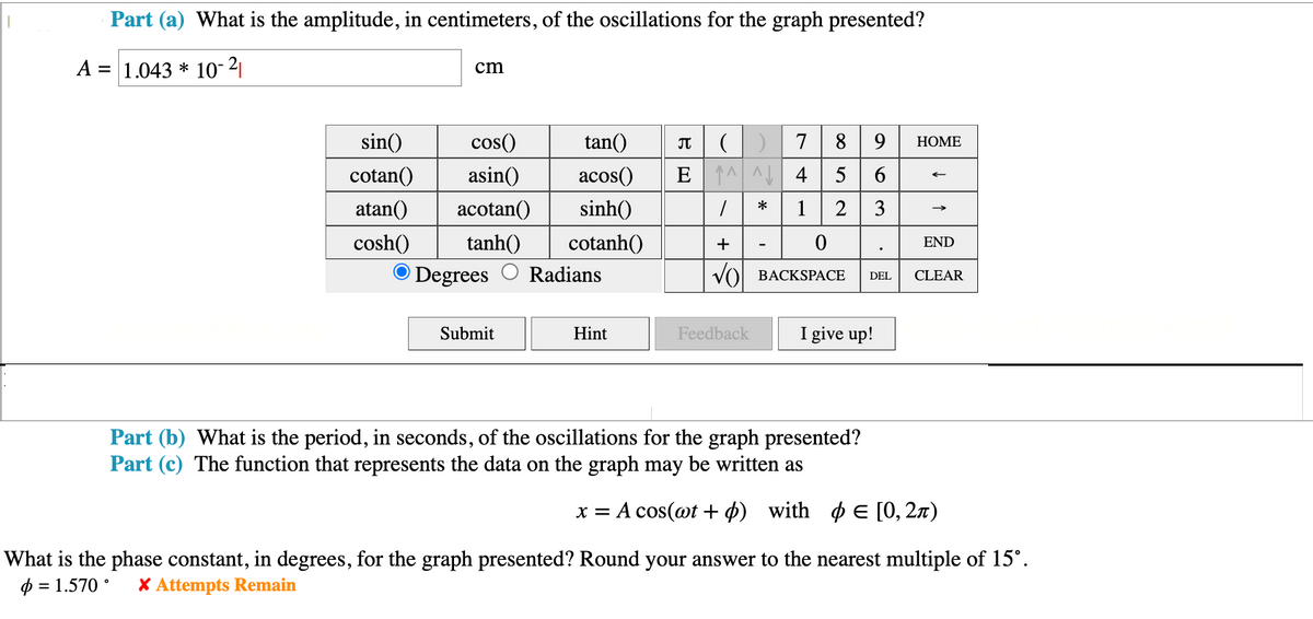 Part (a) What is the amplitude, in centimeters, of the oscillations for the graph presented?
=
A 1.04310-2
cm
sin()
cos()
tan()
π
)| บ
cotan()
asin()
acos()
atan() acotan()
sinh()
7 8 9
89 HOME
63
E45 5 6
☐ * 1 2
cosh() tanh()
cotanh()
+
-
Degrees
Radians
√) BACKSPACE
0
END
.
DEL
CLEAR
Submit
Hint
Feedback
I give up!
Part (b) What is the period, in seconds, of the oscillations for the graph presented?
Part (c) The function that represents the data on the graph may be written as
x = A cos(at +) with E [0,2)
What is the phase constant, in degrees, for the graph presented? Round your answer to the nearest multiple of 15°.
=1.570° x Attempts Remain