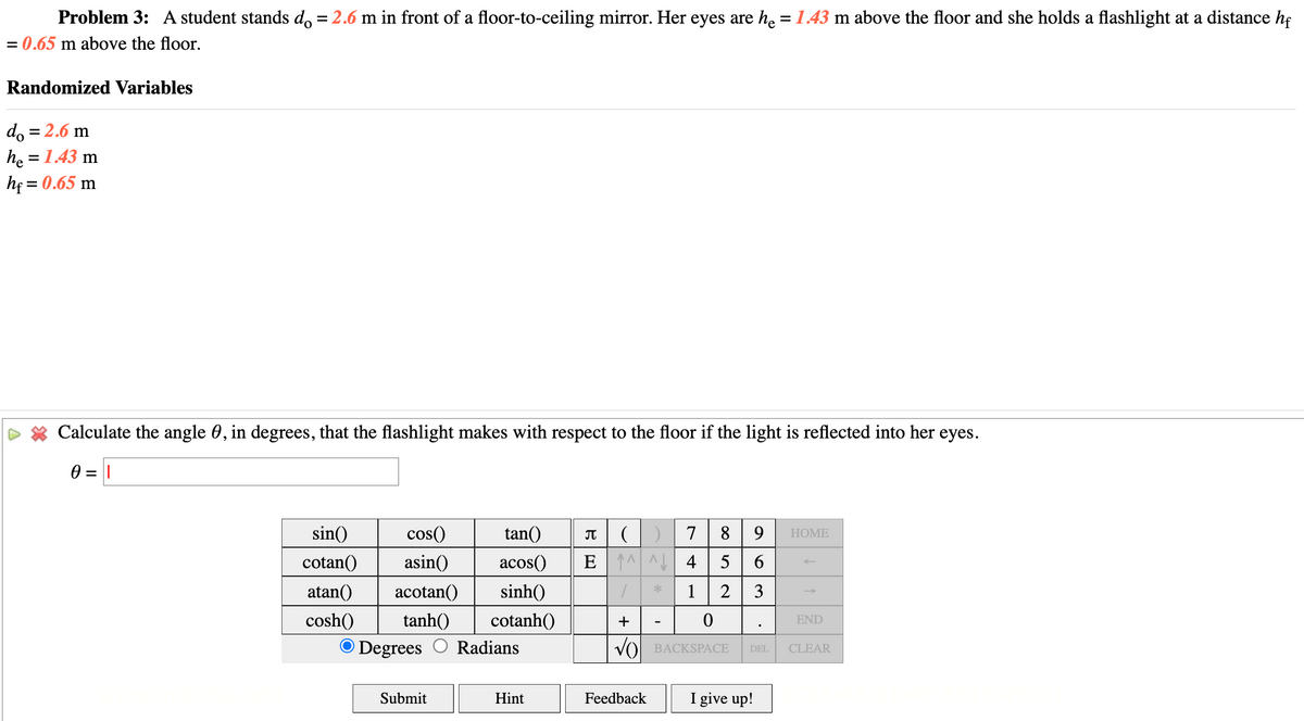 Problem 3: A student stands do = 2.6 m in front of a floor-to-ceiling mirror. Her eyes are he = 1.43 m above the floor and she holds a flashlight at a distance hf
= 0.65 m above the floor.
Randomized Variables
do = 2.6 m
he = 1.43 m
h₁ = 0.65 m
Calculate the angle 0, in degrees, that the flashlight makes with respect to the floor if the light is reflected into her eyes.
0 =
sin()
cotan() asin()
cos()
tan()
acos()
π () 7 8 9
E45
HOME
6
atan() acotan() sinh()
cosh() tanh()
*
1 2
3
cotanh()
END
O Degrees
Radians
√) BACKSPACE
DEL
CLEAR
Submit
Hint
Feedback
I give up!