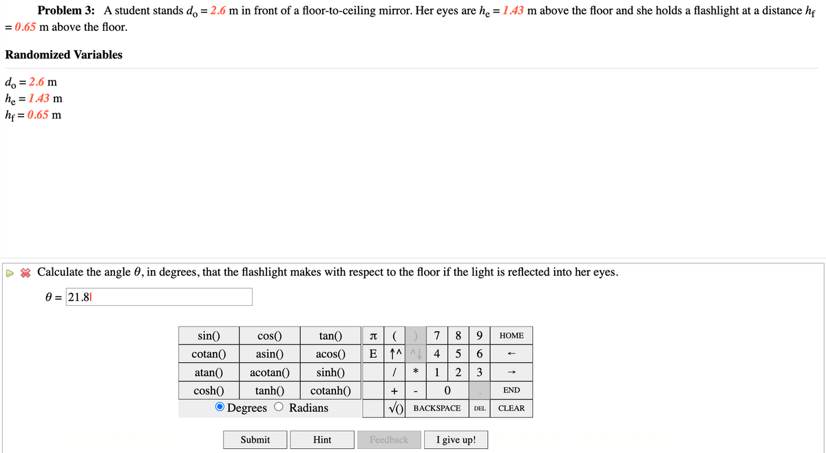 Problem 3: A student stands do = 2.6 m in front of a floor-to-ceiling mirror. Her eyes are he = 1.43 m above the floor and she holds a flashlight at a distance hf
= 0.65 m above the floor.
Randomized Variables
do = 2.6 m
he = 1.43 m
hf = 0.65 m
Calculate the angle 0, in degrees, that the flashlight makes with respect to the floor if the light is reflected into her eyes.
0 = 21.8
sin()
cotan()
cos()
asin()
atan() acotan() sinh()
tan()
Π
( )
8 9
HOME
acos()
E↑ 4
5 6
*
1
2
3
cosh() tanh() cotanh()
+
0
END
O Degrees
Radians
√O
BACKSPACE
DEL
CLEAR
Submit
Hint
Feedback
I give up!