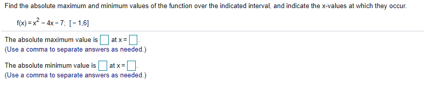 Find the absolute maximum and minimum values of the function over the indicated interval, and indicate the x-values at which they occur.
f(x) = x? - 4x - 7; [- 1,6]
The absolute maximum value is at x=
(Use a comma to separate answers as needed.)
The absolute minimum value is
at x=|
(Use a comma to separate answers as needed.)
