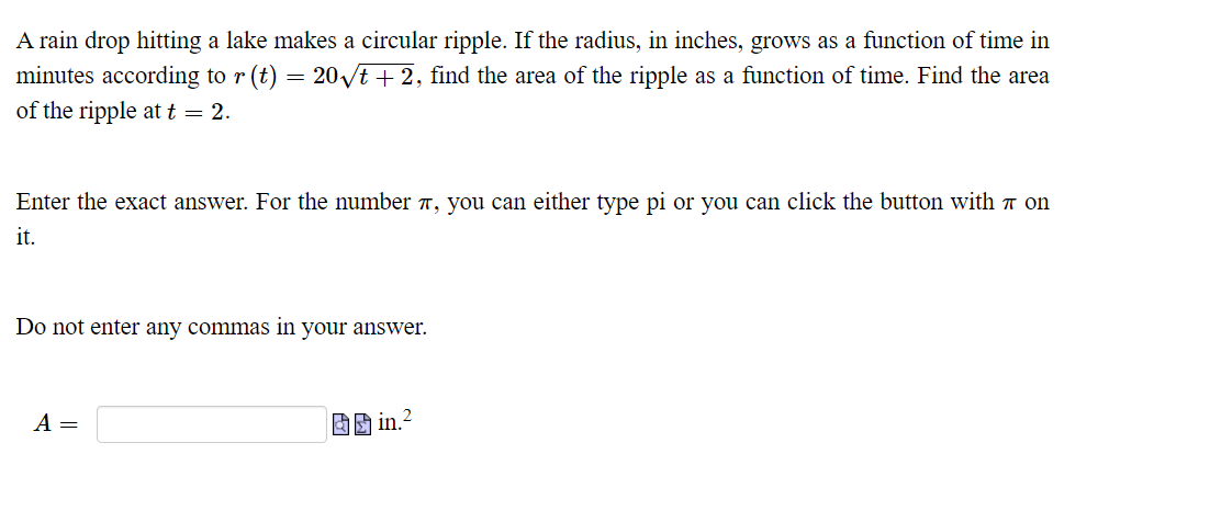 A rain drop hitting a lake makes a circular ripple. If the radius, in inches, grows as a function of time in
minutes according to r (t)
of the ripple at t = 2.
= 20vt + 2, find the area of the ripple as a function of time. Find the area
Enter the exact answer. For the number T, you can either type pi or you can click the button with 7 on
it.
Do not enter any commas in your answer.
A =
in 2
