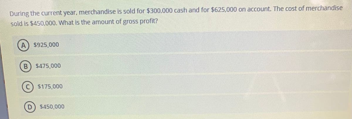 During the current year, merchandise is sold for $300,000 cash and for $625,000 on account. The cost of merchandise
sold is $450,000. What is the amount of gross profit?
A) $925,000
$475,000
C) $175,000
D) $450,000
