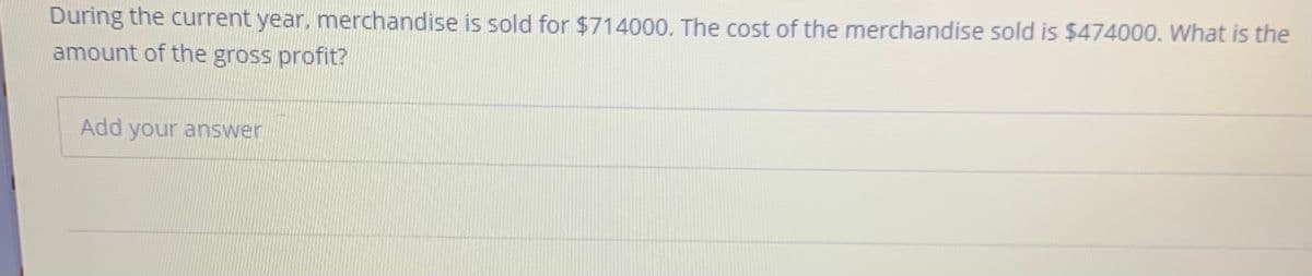 During the current year, mnerchandise is sold for $714000. The cost of the merchandise sold is $474000. What is the
amount of the gross profit?
Add your answer
