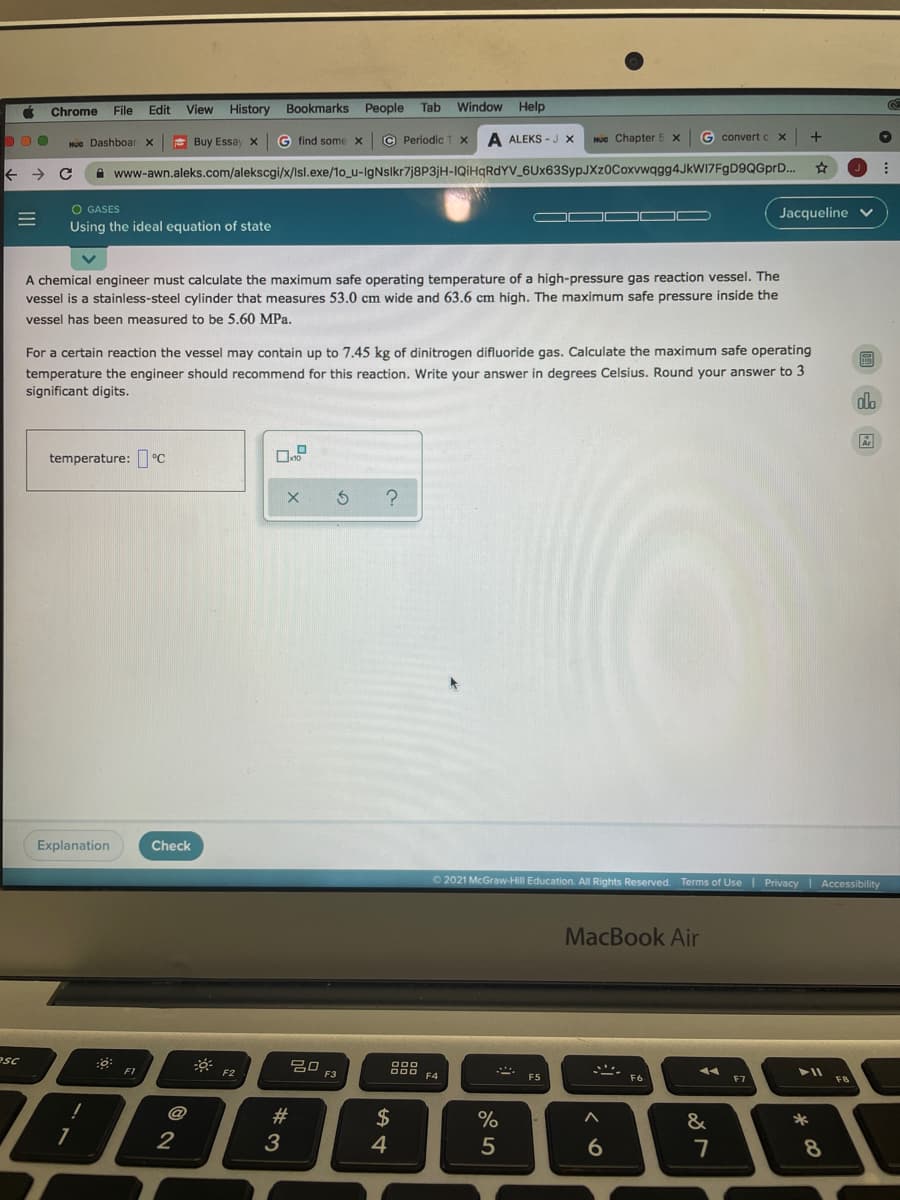 Chrome
File
Edit
View History
Bookmarks People
Tab
Window Help
He Dashboar x
E Buy Essay x
G find some x
© Periodic T x
A ALEKS - J x
Hue Chapter 5 x
G convert c
->
A www-awn.aleks.com/alekscgi/x/Isl.exe/1o_u-IgNslkr7j8P3jH-IQIHQRDYV_6Ux63SypJXz0Coxvwqgg4JkWI7FgD9QGprD..
O GASES
Jacqueline v
Using the ideal equation of state
A chemical engineer must calculate the maximum safe operating temperature of a high-pressure gas reaction vessel. The
vessel is a stainless-steel cylinder that measures 53.0 cm wide and 63.6 cm high. The maximum safe pressure inside the
vessel has been measured to be 5.60 MPa.
For a certain reaction the vessel may contain up to 7.45 kg of dinitrogen difluoride gas. Calculate the maximum safe operating
temperature the engineer should recommend for this reaction. Write your answer in degrees Celsius. Round your answer to 3
significant digits.
temperature: °C
Explanation
Check
O2021 McGraw-Hill Education. All Rights Reserved. Terms of Use I Privacy Accessibility
MacBook Air
esc
20
F3
F1
F2
F4
F5
F6
F8
@
#
&
*
2
3
5
6.
7
8.
