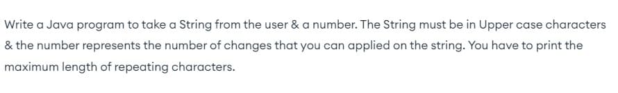 Write a Java program to take a String from the user & a number. The String must be in Upper case characters
& the number represents the number of changes that you can applied on the string. You have to print the
maximum length of repeating characters.