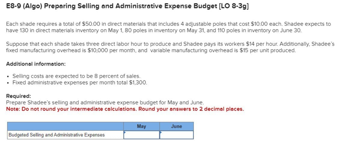 E8-9 (Algo) Preparing Selling and Administrative Expense Budget [LO 8-3g]
Each shade requires a total of $50.00 in direct materials that includes 4 adjustable poles that cost $10.00 each. Shadee expects to
have 130 in direct materials inventory on May 1, 80 poles in inventory on May 31, and 110 poles in inventory on June 30.
Suppose that each shade takes three direct labor hour to produce and Shadee pays its workers $14 per hour. Additionally, Shadee's
fixed manufacturing overhead is $10,000 per month, and variable manufacturing overhead is $15 per unit produced.
Additional information:
•
Selling costs are expected to be 8 percent of sales.
• Fixed administrative expenses per month total $1,300.
Required:
Prepare Shadee's selling and administrative expense budget for May and June.
Note: Do not round your intermediate calculations. Round your answers to 2 decimal places.
Budgeted Selling and Administrative Expenses
May
June
