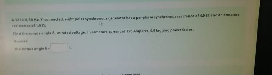 A 3810 V, 50 Hz, Y-connected, eight poles synchronous generator has a per-phase synchronous reactance of 4.5 2, and an armature
resistance of 1.0 0.
Find the torque angle 6, at rated voltage, an armature current of 750 Amperes, 0.9 lagging power factor.
Answer:
the torque angle 6=
000 RRM