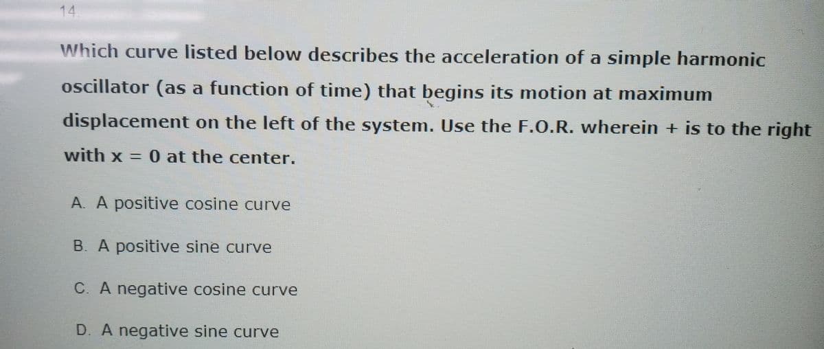 14.
Which curve listed below describes the acceleration of a simple harmonic
oscillator (as a function of time) that begins its motion at maximum
displacement on the left of the system. Use the F.O.R. wherein + is to the right
with x = 0 at the center.
A. A positive cosine curve
B. A positive sine curve
C. A negative cosine curve
D. A negative sine curve