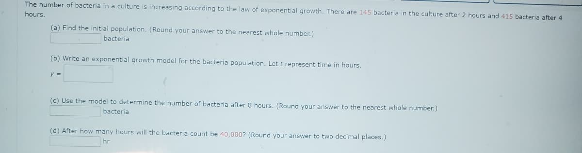 The number of bacteria in a culture is increasing according to the law of exponential growth. There are 145 bacteria in the culture after 2 hours and 415 bacteria after 4
hours.
(a) Find the initial population. (Round your answer to the nearest whole number.)
bacteria
(b) Write an exponential growth model for the bacteria population. Let t represent time in hours.
y =
(c) Use the model to determine the number of bacteria after 8 hours. (Round your answer to the nearest whole number.)
bacteria
(d) After how many hours will the bacteria count be 40,000? (Round your answer to two decimal places.)
hr