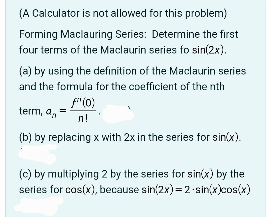 (A Calculator is not allowed for this problem)
Forming Maclauring Series: Determine the first
four terms of the Maclaurin series fo sin(2x).
(a) by using the definition of the Maclaurin series
and the formula for the coefficient of the nth
term, an
=
fn (0)
n!
(b) by replacing x with 2x in the series for sin(x).
(c) by multiplying 2 by the series for sin(x) by the
series for cos(x), because sin(2x) = 2 sin(x)cos(x)