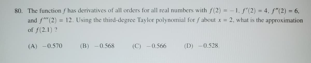 80. The function f has derivatives of all orders for all real numbers with f(2) = -1, f'(2) = 4, ƒ"(2) = 6,
and f(2) = 12. Using the third-degree Taylor polynomial for f about x = 2, what is the approximation
of f(2.1)?
(A) -0.570
(B) -0.568
(C) -0.566
(D) -0.528