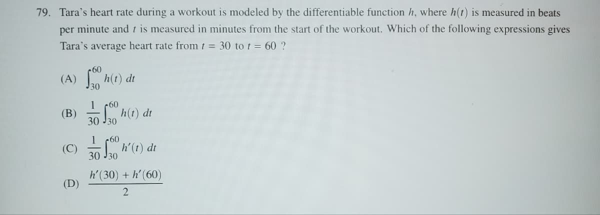 79. Tara's heart rate during a workout is modeled by the differentiable function h, where h(t) is measured in beats
per minute and t is measured in minutes from the start of the workout. Which of the following expressions gives
Tara's average heart rate from t = 30 to t = 60 ?
(A) o h(t) dt
(B)
30
160
30 30
1 60
h(t) dt
(C) h' (1) dt
(D)
30 №30
h'(30) + h' (60)
2
