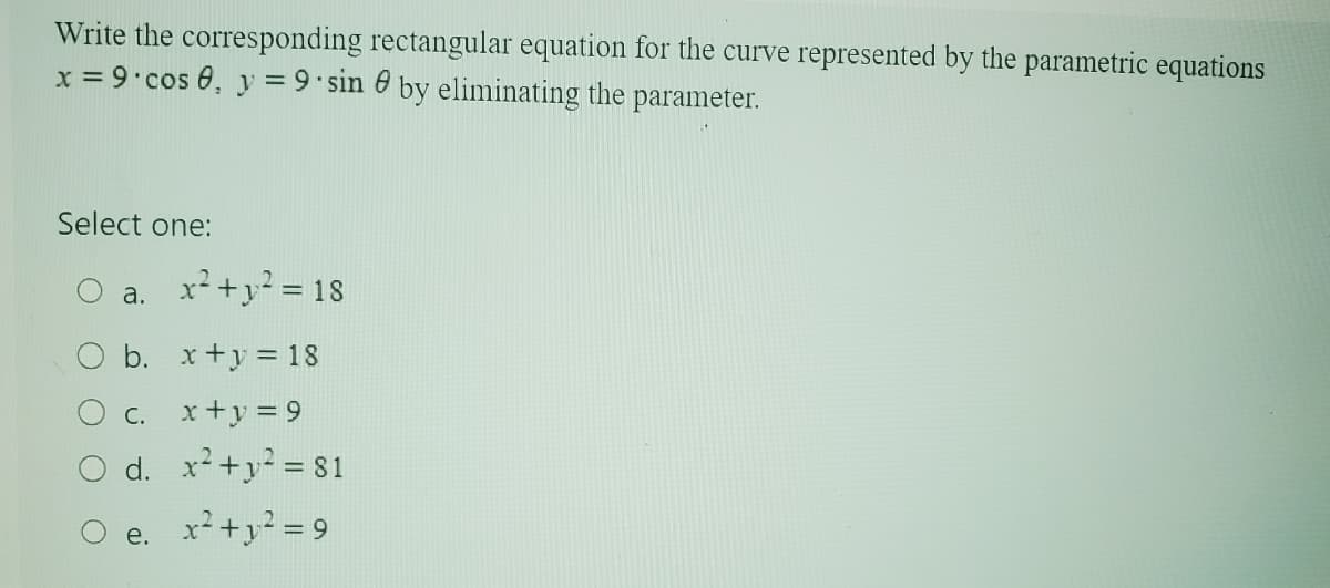 Write the corresponding rectangular equation for the curve represented by the parametric equations
x=9 cos 0, y = 9 sin by eliminating the parameter.
Select one:
a. x²+y² = 18
b. x+y=18
C.
x+y=9
Od. x²+y=81
O e. x²+12=9