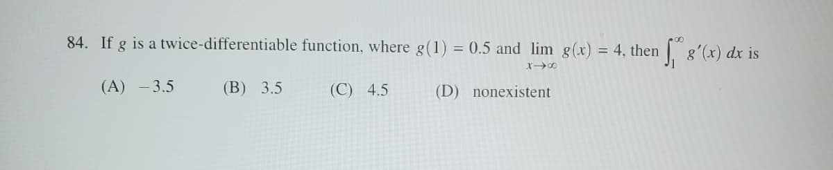 84. If g is a twice-differentiable function, where g(1) = 0.5 and lim g(x) = 4, then
g'(x) dx is
818
(A) -3.5
(B) 3.5
(C) 4.5
(D) nonexistent