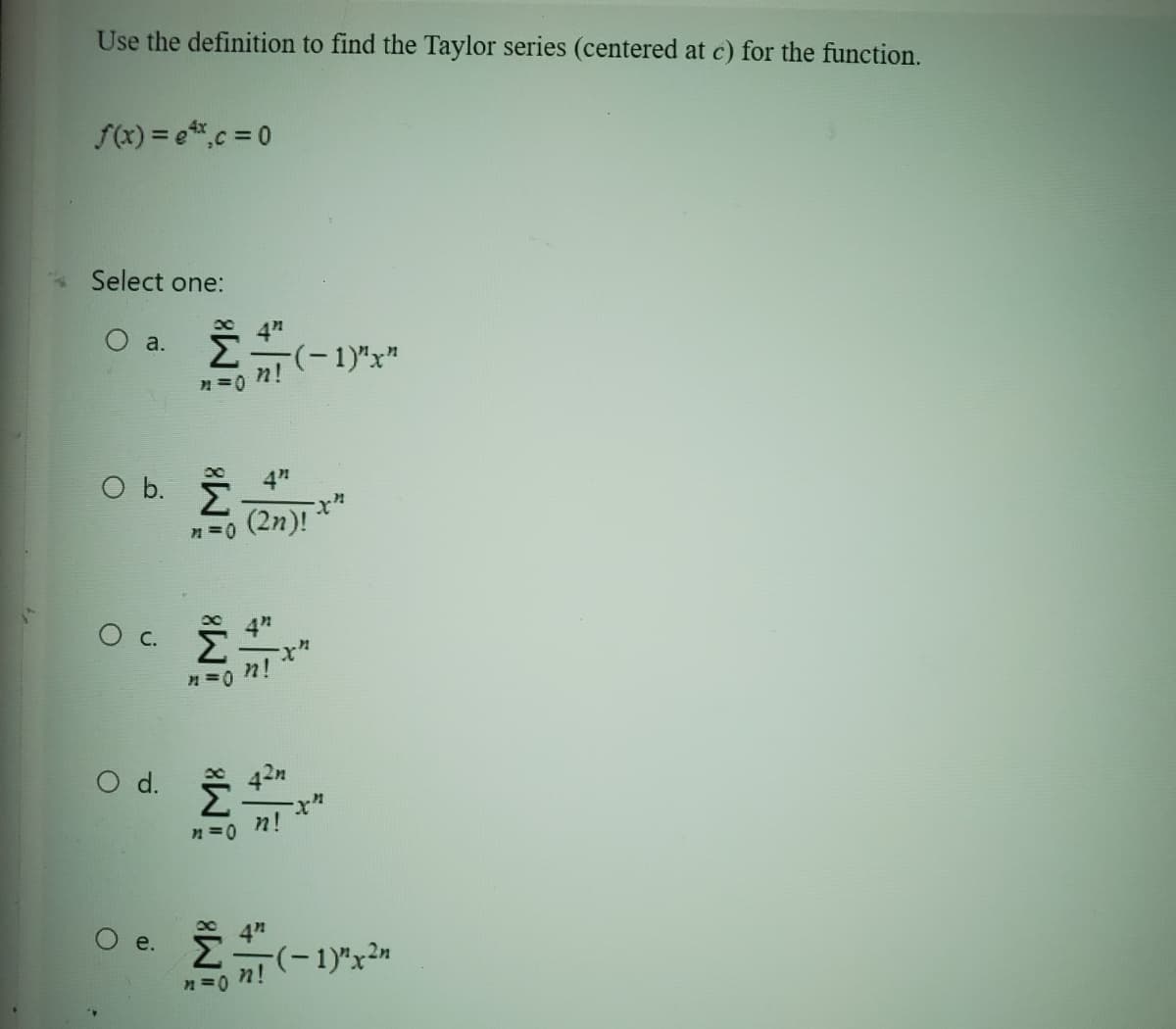 Use the definition to find the Taylor series (centered at c) for the function.
f(x) = ex, c = 0
Select one:
O a.
O b. Ž 4"
n=0
О с.
O d.
4"
Σ=(-1)"x"
n=0 n!
e.
n=0
(2n)!
}!
42n
n!
n=on!
x"
(-1)" x ²n