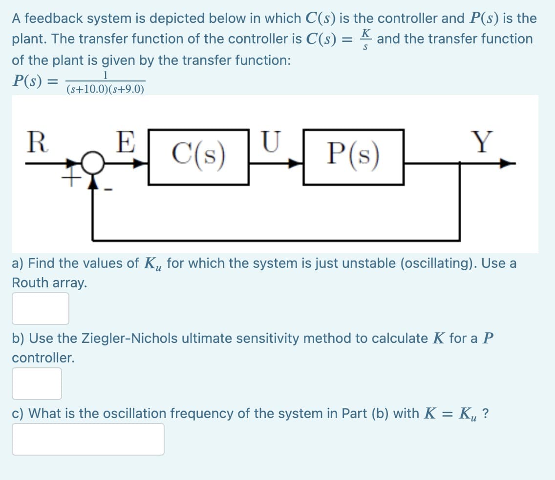 A feedback system is depicted below in which C(s) is the controller and P(s) is the
and the transfer function
K
plant. The transfer function of the controller is C(s) =
S
of the plant is given by the transfer function:
1
P(s) = (s+10.0) (s+9.0)
R
E
Y
C(s)
P(s)
a) Find the values of K, for which the system is just unstable (oscillating). Use a
Routh array.
b) Use the Ziegler-Nichols ultimate sensitivity method to calculate K for a P
controller.
c) What is the oscillation frequency of the system in Part (b) with K = K₂ ?