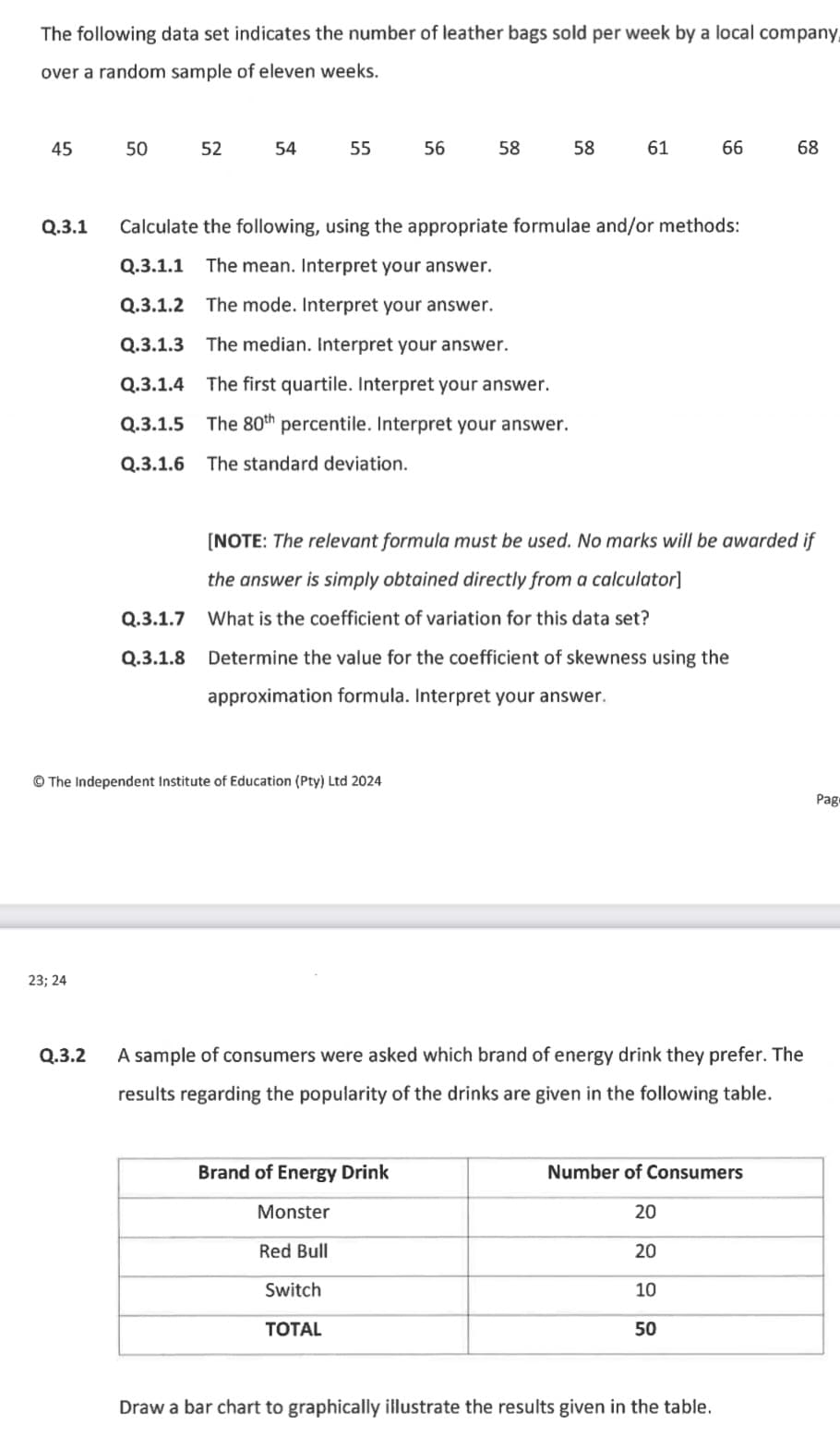 The following data set indicates the number of leather bags sold per week by a local company
over a random sample of eleven weeks.
45
50
52
54
55
56
58
58
61
66
68
88
Q.3.1 Calculate the following, using the appropriate formulae and/or methods:
Q.3.1.1 The mean. Interpret your answer.
Q.3.1.2 The mode. Interpret your answer.
Q.3.1.3 The median. Interpret your answer.
Q.3.1.4 The first quartile. Interpret your answer.
Q.3.1.5 The 80th percentile. Interpret your answer.
Q.3.1.6 The standard deviation.
[NOTE: The relevant formula must be used. No marks will be awarded if
the answer is simply obtained directly from a calculator]
Q.3.1.7 What is the coefficient of variation for this data set?
Q.3.1.8 Determine the value for the coefficient of skewness using the
approximation formula. Interpret your answer.
The Independent Institute of Education (Pty) Ltd 2024
23; 24
Q.3.2
A sample of consumers were asked which brand of energy drink they prefer. The
results regarding the popularity of the drinks are given in the following table.
Brand of Energy Drink
Monster
Red Bull
Switch
TOTAL
Number of Consumers
20
20
10
50
Draw a bar chart to graphically illustrate the results given in the table.
Pag