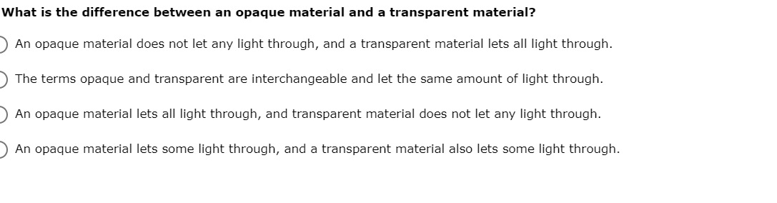 What is the difference between an opaque material and a transparent material?
) An opaque material does not let any light through, and a transparent material lets all light through.
) The terms opaque and transparent are interchangeable and let the same amount of light through.
An opaque material lets all light through, and transparent material does not let any light through.
An opaque material lets some light through, and a transparent material also lets some light through.
