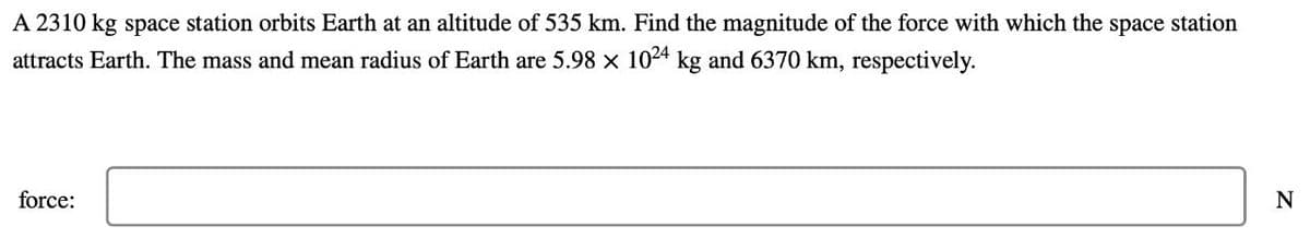 A 2310 kg space station orbits Earth at an altitude of 535 km. Find the magnitude of the force with which the space station
attracts Earth. The mass and mean radius of Earth are 5.98 x 1024 kg and 6370 km, respectively.
force:
N
