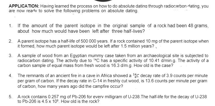 APPLICATION: Having learned the process on how to do absolute datina through radiocarbon rdating, you
are now rearlv to solve the following problems on absolute dating.
1. If the amount of the parent isotope in the original sample of a rock had been 48 grams,
about how much would have been left after three half-lives?
2. A parent isotope has a half-life of 500 000 years. If a rock contained 10 mg of the parent isotope when
it formed, how much parent isotope would be left after 1.5 million years?
3. A sample of wood from an Egyptian mummy case taken from an archaeological site is subjected to
radiocarbon dating. The activity due to 14C has a specific activity of 10.41 d/min.g. The activity of a
carbon sample of equal mass from fresh wood is 16.3 d/m.g. How old is the case?
4. The remnants of an ancient fire in a cave in Africa showed a C decay rate of 3.9 counts per minute
per gram of carbon. If the decay rate in C-14 in freshly cut wood, is 13.6 counts per minute per gram
of carbon, how many years ago did the campfire occur?
5. A rock contains 0.257 mg of Pb-206 for everv milligram of U-238.The half-life for the decay of U-238
to Pb-206 is 4.5 x 10°. How old is the rock?
