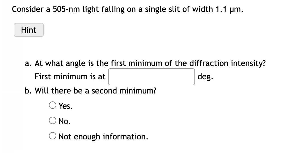 Consider a 505-nm light falling on a single slit of width 1.1 µm.
Hint
a. At what angle is the first minimum of the diffraction intensity?
First minimum is at
deg.
b. Will there be a second minimum?
Yes.
No.
Not enough information.