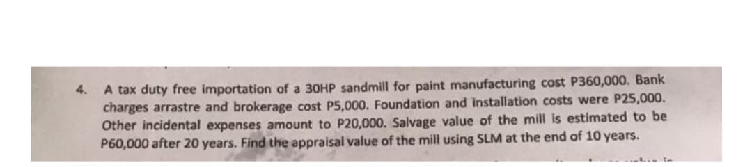 A tax duty free importation of a 30HP sandmill for paint manufacturing cost P360,000. Bank
charges arrastre and brokerage cost P5,000. Foundation and installation costs were P25,000.
Other incidental expenses amount to P20,000. Salvage value of the mill is estimated to be
P60,000 after 20 years. Find the appraisal value of the mill using SLM at the end of 10 years.
4.
