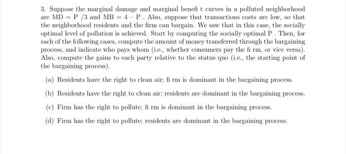 3. Suppose the marginal damage and marginal benefit curves in a polluted neighborhood
are MD = P /3 and MB = 4 - P. Also, suppose that transactions costs are low, so that
the neighborhood residents and the firm can bargain. We saw that in this case, the socially
optimal level of pollution is achieved. Start by computing the socially optimal P. Then, for
each of the following cases, compute the amount of money transferred through the bargaining
process, and indicate who pays whom (i.e., whether consumers pay the fi rm, or vice versa).
Also, compute the gains to each party relative to the status quo (i.e., the starting point of
the bargaining process).
(a) Residents have the right to clean air; fi rm is dominant in the bargaining process.
(b) Residents have the right to clean air; residents are dominant in the bargaining process.
(c) Firm has the right to pollute; fi rm is dominant in the bargaining process.
(d) Firm has the right to pollute; residents are dominant in the bargaining process.