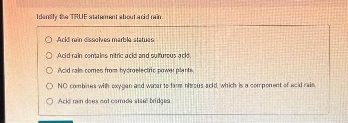 Identify the TRUE statement about acid rain.
O Acid rain dissolves marble statues.
O Acid rain contains nitric acid and sulfurous acid
O Acid rain comes from hydroelectric power plants.
O NO combines with oxygen and water to form nitrous acid, which is a component of acid rain.
O Acid rain does not corrode steel bridges.