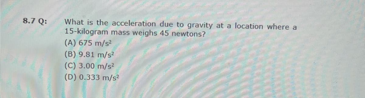 What is the acceleration due to gravity at a location where a
15-kilogram mass weighs 45 newtons?
(A) 675 m/s?
8.7 Q:
(B) 9.81 m/s?
(C) 3.00 m/s?
(D) 0.333 m/s?
