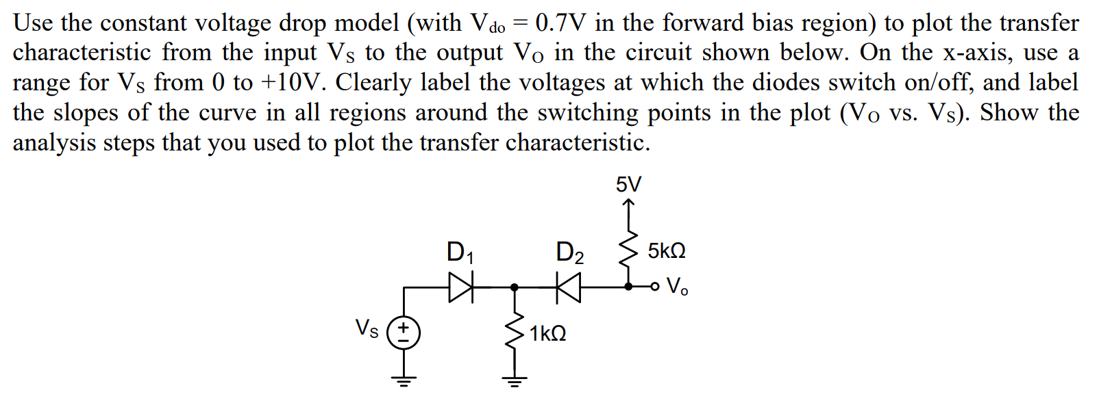 Use the constant voltage drop model (with Vdo = 0.7V in the forward bias region) to plot the transfer
characteristic from the input Vs to the output Vo in the circuit shown below. On the x-axis, use a
range for Vs from 0 to +10V. Clearly label the voltages at which the diodes switch on/off, and label
the slopes of the curve in all regions around the switching points in the plot (Vo vs. Vs). Show the
analysis steps that you used to plot the transfer characteristic.
5V
D1
D2
5k2
o V.
Vs (+
1kQ
