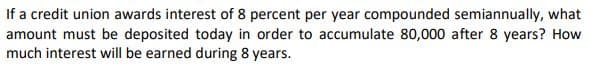 If a credit union awards interest of 8 percent per year compounded semiannually, what
amount must be deposited today in order to accumulate 80,000 after 8 years? How
much interest will be earned during 8 years.
