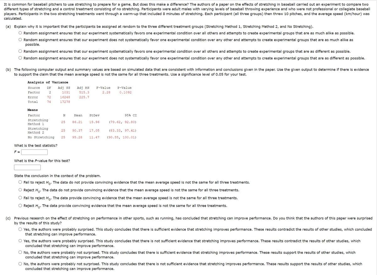 It is common for baseball pitchers to use stretching to prepare for a game. But does this make a difference? The authors of a paper on the effects of stretching in baseball carried out an experiment to compare two
different types of stretching and a control treatment consisting of no stretching. Participants were adult males with varying levels of baseball throwing experience and who were not professional or collegiate baseball
players. Participants in the two stretching treatments went through a warm-up that included 8 minutes of stretching. Each participant (all three groups) then threw 10 pitches, and the average speed (km/hour) was
calculated.
(a) Explain why it is important that the participants be assigned at random to the three different treatment groups (Stretching Method 1, Stretching Method 2, and No Stretching).
Random assignment ensures that our experiment systematically favors one experimental condition over all others and attempts to create experimental groups that are as much alike as possible.
O Random assignment ensures that our experiment does not systematically favor one experimental condition over any other and attempts to create experimental groups that are as much alike as
possible.
Random assignment ensures that our experiment systematically favors one experimental condition over all others and attempts to create experimental groups that are as different as possible.
Random assignment ensures that our experiment does not systematically favor one experimental condition over any other and attempts to create experimental groups that are as different as possible.
(b) The following computer output and summary values are based on simulated data that are consistent with information and conclusions given in the paper. Use the given output to determine if there is evidence
to support the claim that the mean average speed is not the same for all three treatments. Use a significance level of 0.05 for your test.
Analysis of Variance
Source DF Adj ss
Factor
Error
Total
2
72
74
1031
16248
17278
Means
Factor
Stretching
Method 1
Stretching
Method 2
No Stretching
What is the test statistic?
F =
N
Adj MS F-Value
515.3
225.7
2.28
Mean
25 86.21
What is the P-value for this test?
25 90.37
25 95.28
St Dev
15.96
17.05
11.47
P-Value
0.1092
95% CI
(79.62, 92.80)
(83.33, 97.41)
(90.55, 100.01)
State the conclusion in the context of the problem.
Fail to reject Ho. The data do not provide convincing evidence that the mean average speed is not the same for all three treatments.
O Reject Ho. The data do not provide convincing evidence that the mean average speed is not the same for all three treatments.
Fail to reject Ho. The data provide convincing evidence that the mean average speed is not the same for all three treatments.
Reject Ho
The data provide convincing evidence that the mean average speed is not the same for all three treatments.
(c) Previous research on the effect of stretching on performance in other sports, such as running, has concluded that stretching can improve performance. Do you think that the authors of this paper were surprised
by the results of this study?
Yes, the authors were probably surprised. This study concludes that there is sufficient evidence that stretching improves performance. These results contradict the results of other studies, which concluded
that stretching can improve performance.
Yes, the authors were probably surprised. This study concludes that there is not sufficient evidence that stretching improves performance. These results contradict the results of other studies, which
concluded that stretching can improve performance.
O No, the authors were probably not surprised. This study concludes that there is sufficient evidence that stretching improves performance. These results support the results of other studies, which
concluded that stretching can improve performance.
O No, the authors were probably not surprised. This study concludes that there is not sufficient evidence that stretching improves performance. These results support the results of other studies, which
concluded that stretching can improve performance.