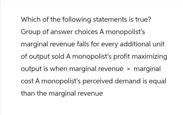 Which of the following statements is true?
Group of answer choices A monopolist's
marginal revenue falls for every additional unit
of output sold A monopolist's profit maximizing
output is when marginal revenue > marginal
cost A monopolist's perceived demand is equal
than the marginal revenue