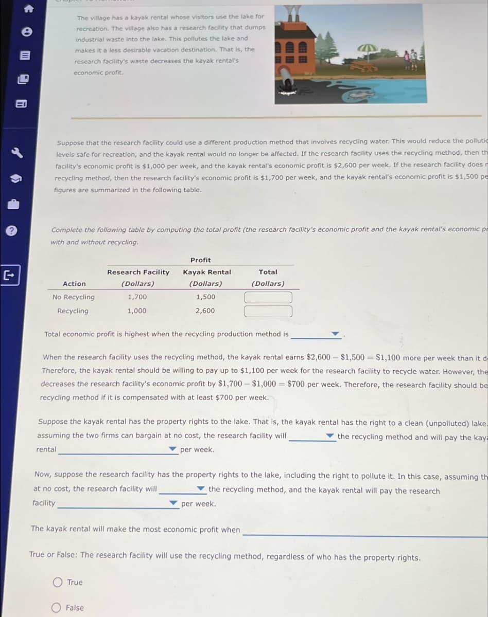 A
e
The village has a kayak rental whose visitors use the lake for
recreation. The village also has a research facility that dumps
industrial waste into the lake. This pollutes the lake and
makes it a less desirable vacation destination. That is, the
research facility's waste decreases the kayak rental's
economic profit.
Suppose that the research facility could use a different production method that involves recycling water. This would reduce the pollutio
levels safe for recreation, and the kayak rental would no longer be affected. If the research facility uses the recycling method, then th
facility's economic profit is $1,000 per week, and the kayak rental's economic profit is $2,600 per week. If the research facility does n
recycling method, then the research facility's economic profit is $1,700 per week, and the kayak rental's economic profit is $1,500 pe
figures are summarized in the following table.
Complete the following table by computing the total profit (the research facility's economic profit and the kayak rental's economic pr
with and without recycling.
[+
Research Facility
Action
No Recycling
(Dollars)
1,700
Profit
Kayak Rental
(Dollars)
Total
(Dollars)
1,500
Recycling
1,000
2,600
Total economic profit is highest when the recycling production method is
When the research facility uses the recycling method, the kayak rental earns $2,600 - $1,500 $1,100 more per week than it d
Therefore, the kayak rental should be willing to pay up to $1,100 per week for the research facility to recycle water. However, the
decreases the research facility's economic profit by $1,700 - $1,000 = $700 per week. Therefore, the research facility should be
recycling method if it is compensated with at least $700 per week.
Suppose the kayak rental has the property rights to the lake. That is, the kayak rental has the right to a clean (unpolluted) lake
assuming the two firms can bargain at no cost, the research facility will
the recycling method and will pay the kaya
rental
per week.
Now, suppose the research facility has the property rights to the lake, including the right to pollute it. In this case, assuming th
at no cost, the research facility will
the recycling method, and the kayak rental will pay the research
facility
per week.
The kayak rental will make the most economic profit when
True or False: The research facility will use the recycling method, regardless of who has the property rights.
True
False