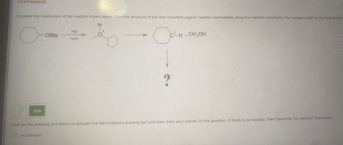 C13T05Q5928
Consider the mechanism of the reaction shown below. Give the structure of the next important organic reaction intermediate along the reaction coordinate. Your answer could be the final product
H.
HBr
OMe
C-H+ CH,OH
heat
Edit
Click on the drawing box above to activate the MarvinSketch drawing tool and then draw your answer to this question. If there is no reaction, then check the "no reaction" box below.
no reaction

