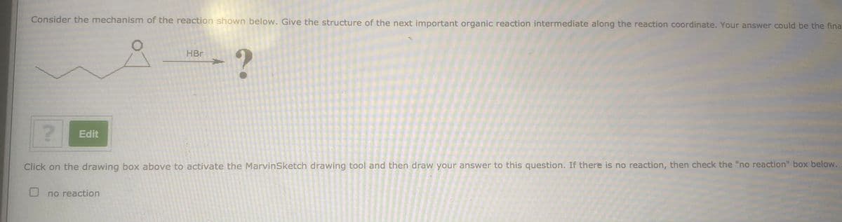 Consider the mechanism of the reaction shown below. Give the structure of the next important organic reaction intermediate along the reaction coordinate. Your answer could be the fina
HBr
Edit
Click on the drawing box above to activate the MarvinSketch drawing tool and then draw your answer to this question. If there is no reaction, then check the "no reaction" box below.
no reaction
