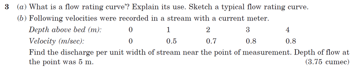 3
(a) What is a flow rating curve"? Explain its use. Sketch a typical flow rating curve.
(b) Following velocities were recorded in a stream with a current meter.
Depth above bed (m):
0
1
2
3
4
Velocity (m/sec):
0
0.5
0.7
0.8
0.8
Find the discharge per unit width of stream near the point of measurement. Depth of flow at
the point was 5 m.
(3.75 cumec)