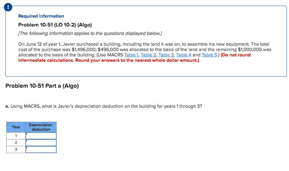 !
Required information
Problem 10-51 (LO 10-2) (Algo)
[The following information applies to the questions displayed below.]
On June 12 of year 1, Javier purchased a building, including the land it was on, to assemble his new equipment. The total
cost of the purchase was $1,496,000; $496,000 was allocated to the basis of the land and the remaining $1,000,000 was
allocated to the basis of the building. (Use MACRS Table 1, Table 2, Table 3, Table 4 and Table 5.) (Do not round
intermediate calculations. Round your answers to the nearest whole dollar amount.)
Problem 10-51 Part a (Algo)
a. Using MACRS, what is Javier's depreciation deduction on the building for years 1 through 3?
Depreciation
Year
deduction
1
2
3