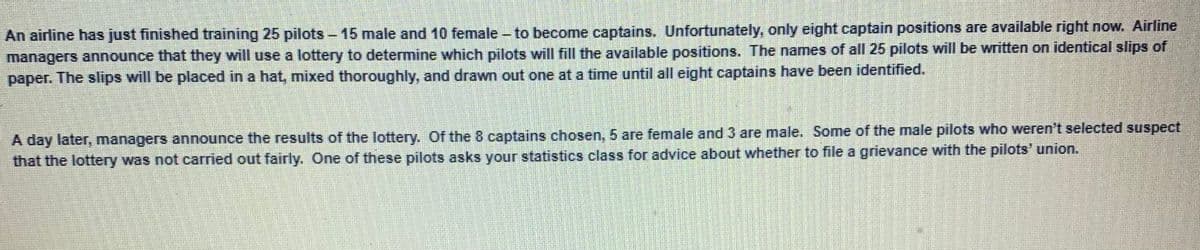 An airline has just finished training 25 pilots - 15 male and 10 female - to become captains. Unfortunately, only eight captain positions are available right now. Airline
managers announce that they will use a lottery to determine which pilots will fill the available positions. The names of all 25 pilots will be written on identical slips of
paper. The slips will be placed in a hat, mixed thoroughly, and drawn out one at a time until all eight captains have been identified.
A day later, managers announce the results of the lottery. Of the 8 captains chosen, 5 are female and 3 are male. Some of the male pilots who weren't selected suspect
that the lottery was not carried out fairly. One of these pilots asks your statistics class for advice about whether to file a grievance with the pilots' union.