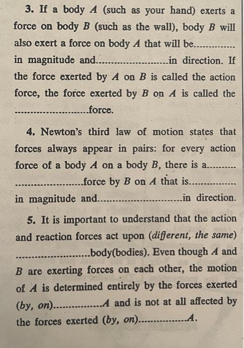 3. If a body A (such as your hand) exerts a
force on body B (such as the wall), body B will
also exert a force on body A that will be..........
in magnitude and......... .........in direction. If
the force exerted by A on B is called the action
force, the force exerted by B on A is called the
..........force.
4. Newton's third law of motion states that
forces always appear in pairs: for every action
force of a body A on a body B, there is a......
....force by B on A that is.............
in magnitude and.........
in direction.
5. It is important to understand that the action
and reaction forces act upon (different, the same)
.....body(bodies). Even though A and
B are exerting forces on each other, the motion
of A is determined entirely by the forces exerted
(by, on)................A and is not at all affected by
the forces exerted (by, on)............... A.