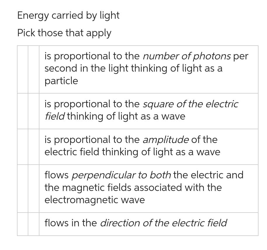 Energy carried by light
Pick those that apply
is proportional to the number of photons per
second in the light thinking of light as a
particle
is proportional to the square of the electric
field thinking of light as a wave
is proportional to the amplitude of the
electric field thinking of light as a wave
flows perpendicular to both the electric and
the magnetic fields associated with the
electromagnetic wave
flows in the direction of the electric field