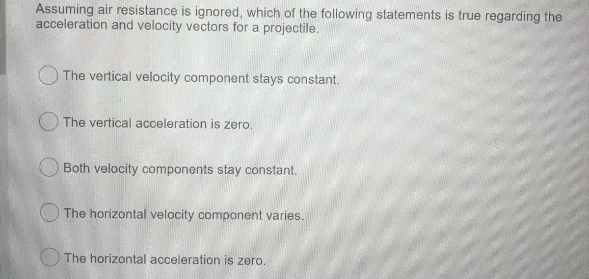 Assuming air resistance is ignored, which of the following statements is true regarding the
acceleration and velocity vectors for a projectile.
The vertical velocity component stays constant.
The vertical acceleration is zero.
Both velocity components stay constant.
The horizontal velocity component varies.
The horizontal acceleration is zero.
