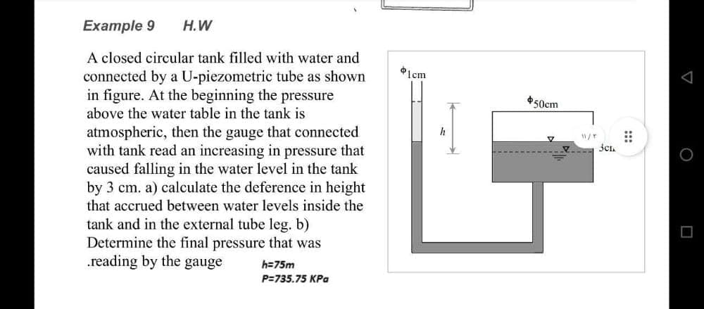 Example 9 H.W
A closed circular tank filled with water and
connected by a U-piezometric tube as shown
in figure. At the beginning the pressure
above the water table in the tank is
atmospheric, then the gauge that connected
with tank read an increasing in pressure that
caused falling in the water level in the tank
by 3 cm. a) calculate the deference in height
that accrued between water levels inside the
tank and in the external tube leg. b)
Determine the final pressure that was
reading by the gauge
h=75m
P=735.75 KPa
$1cm
h
$50cm
V
11/T ⠀⠀
Sch