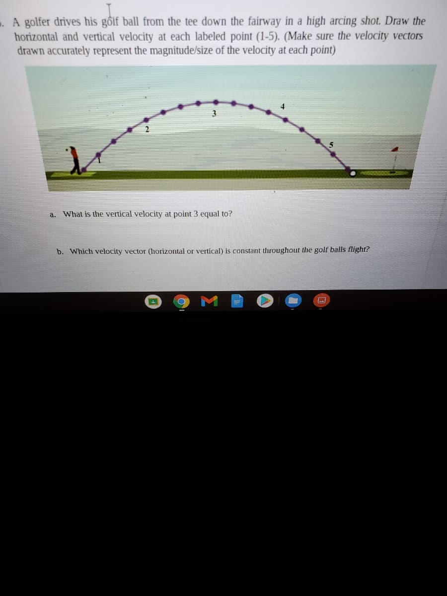 A golfer drives his gốif ball from the tee down the fairway in a high arcing shot. Draw the
horizontal and vertical velocity at each labeled point (1-5). (Make sure the velocity vectors
drawn accurately represent the magnitude/size of the velocity at each point)
3
a.
What is the vertical velocity at point 3 equal to?
b. Which velocity vector (horizontal or vertical) is constant throughout the golf balls flight?
